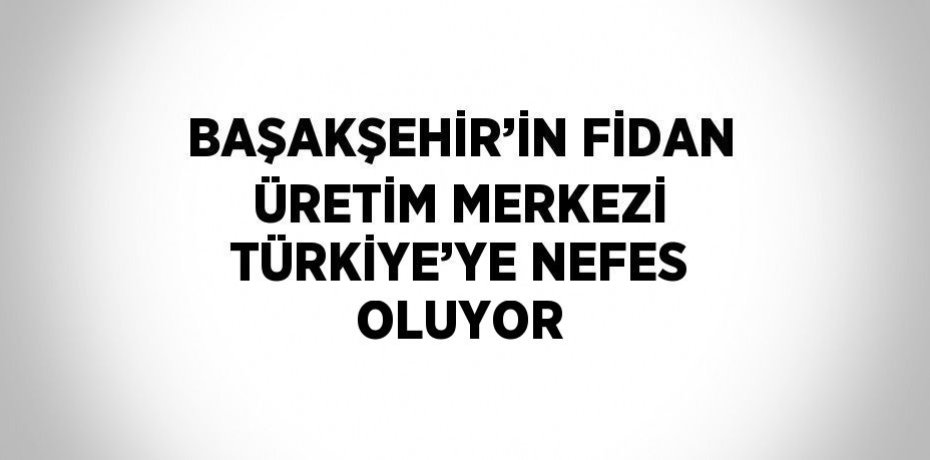 BAŞAKŞEHİR’İN FİDAN ÜRETİM MERKEZİ TÜRKİYE’YE NEFES OLUYOR