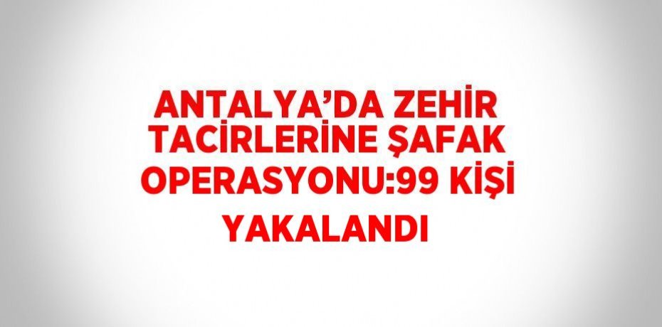 ANTALYA’DA ZEHİR TACİRLERİNE ŞAFAK OPERASYONU:99 KİŞİ YAKALANDI