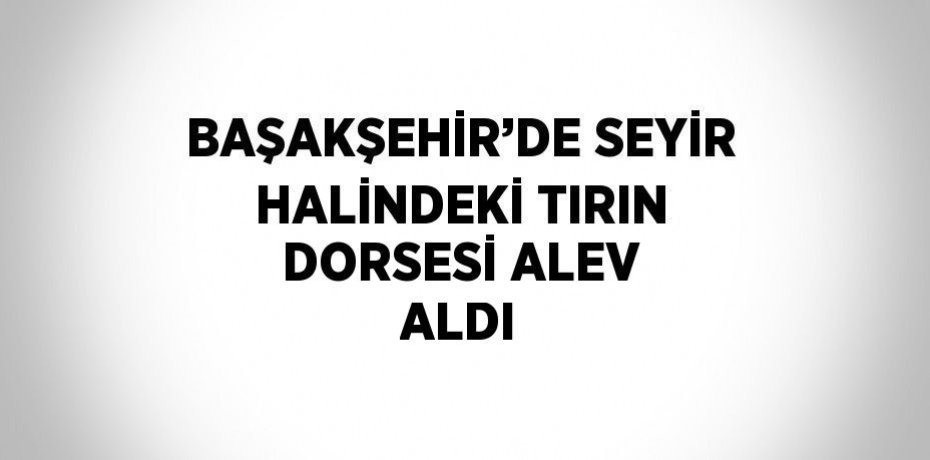 BAŞAKŞEHİR’DE SEYİR HALİNDEKİ TIRIN DORSESİ ALEV ALDI