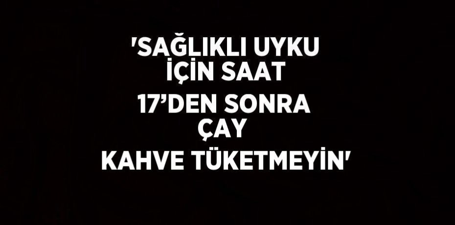 'SAĞLIKLI UYKU İÇİN SAAT 17’DEN SONRA ÇAY  KAHVE TÜKETMEYİN'
