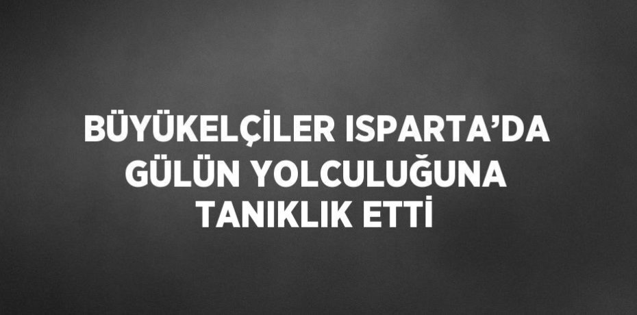 BÜYÜKELÇİLER ISPARTA’DA GÜLÜN YOLCULUĞUNA TANIKLIK ETTİ