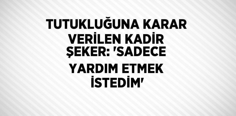 TUTUKLUĞUNA KARAR VERİLEN KADİR ŞEKER: 'SADECE YARDIM ETMEK İSTEDİM'
