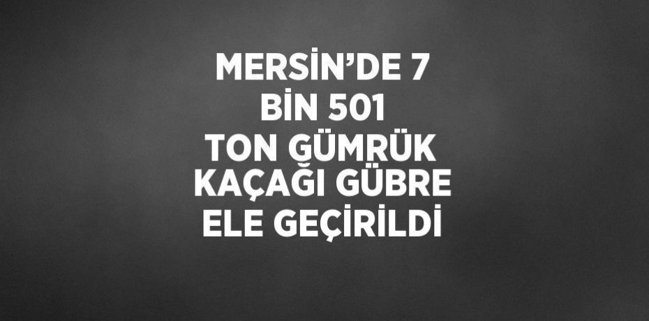 MERSİN’DE 7 BİN 501 TON GÜMRÜK KAÇAĞI GÜBRE ELE GEÇİRİLDİ