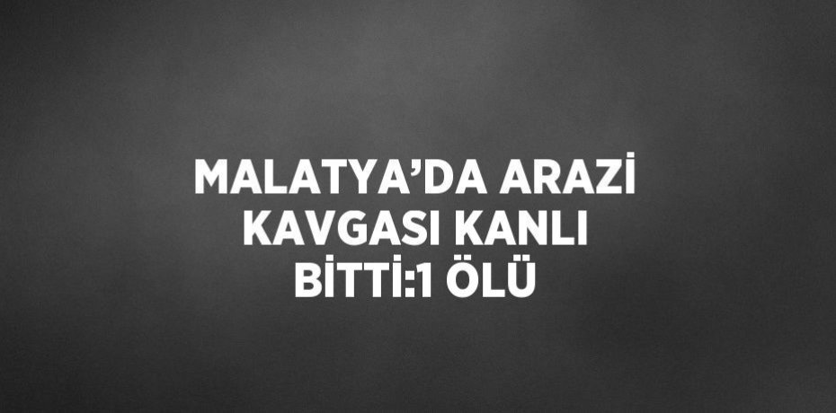MALATYA’DA ARAZİ KAVGASI KANLI BİTTİ:1 ÖLÜ
