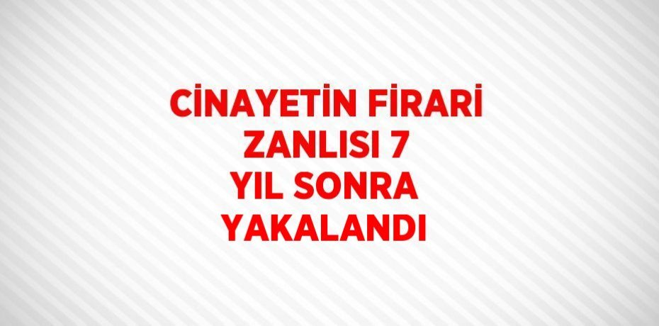 CİNAYETİN FİRARİ ZANLISI 7 YIL SONRA YAKALANDI