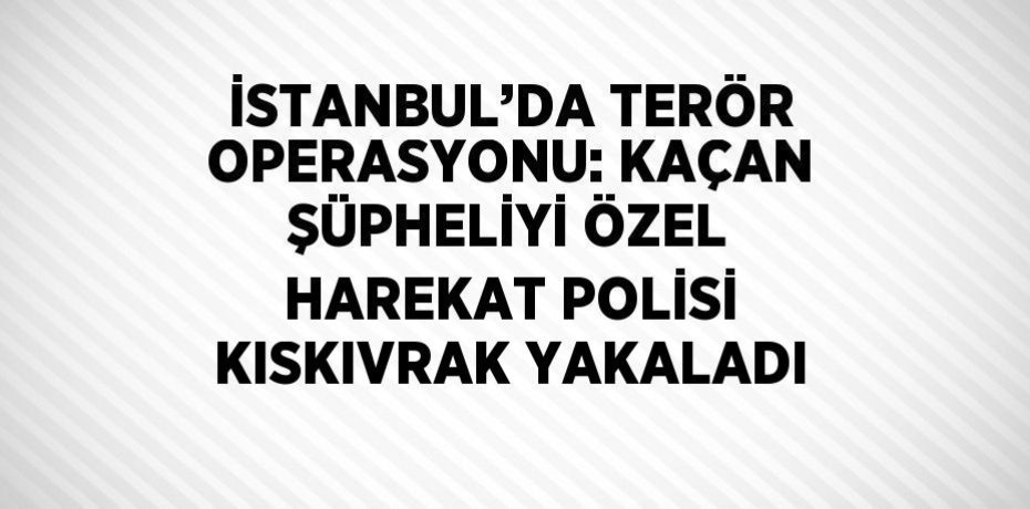 İSTANBUL’DA TERÖR OPERASYONU: KAÇAN ŞÜPHELİYİ ÖZEL HAREKAT POLİSİ KISKIVRAK YAKALADI