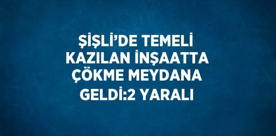 ŞİŞLİ’DE TEMELİ KAZILAN İNŞAATTA ÇÖKME MEYDANA GELDİ:2 YARALI