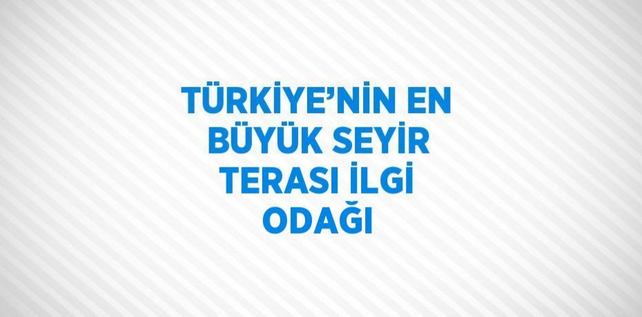 TÜRKİYE’NİN EN BÜYÜK SEYİR TERASI İLGİ ODAĞI