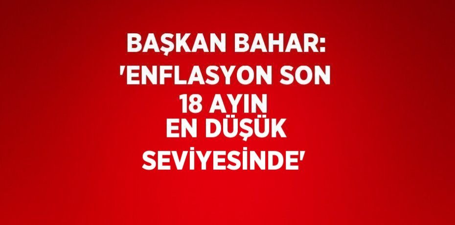 BAŞKAN BAHAR: 'ENFLASYON SON 18 AYIN EN DÜŞÜK SEVİYESİNDE'