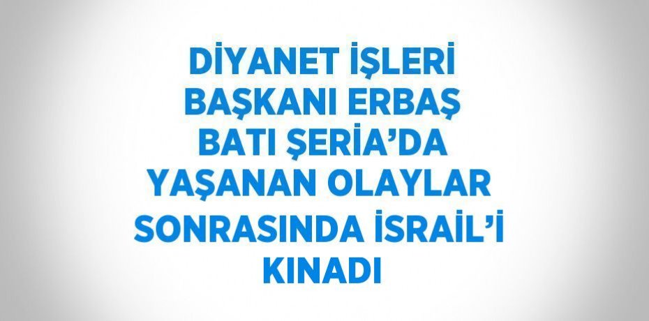 DİYANET İŞLERİ BAŞKANI ERBAŞ BATI ŞERİA’DA YAŞANAN OLAYLAR SONRASINDA İSRAİL’İ KINADI