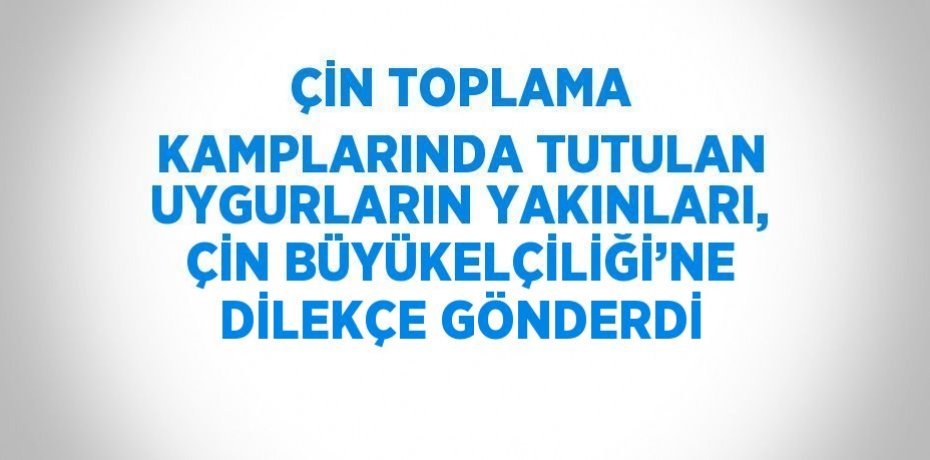 ÇİN TOPLAMA KAMPLARINDA TUTULAN UYGURLARIN YAKINLARI, ÇİN BÜYÜKELÇİLİĞİ’NE DİLEKÇE GÖNDERDİ
