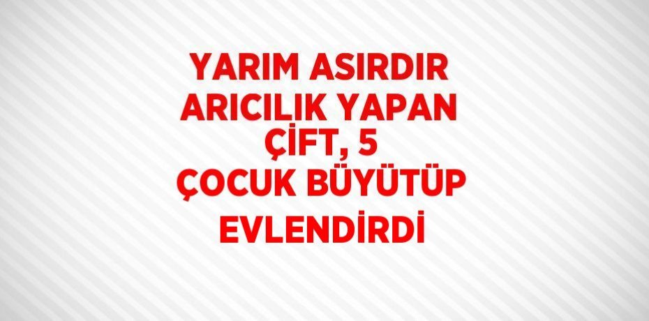 YARIM ASIRDIR ARICILIK YAPAN ÇİFT, 5 ÇOCUK BÜYÜTÜP EVLENDİRDİ