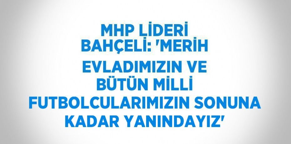 MHP LİDERİ BAHÇELİ: 'MERİH EVLADIMIZIN VE BÜTÜN MİLLİ FUTBOLCULARIMIZIN SONUNA KADAR YANINDAYIZ'