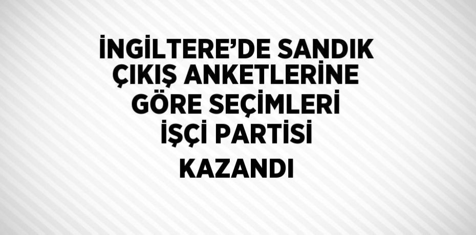 İNGİLTERE’DE SANDIK ÇIKIŞ ANKETLERİNE GÖRE SEÇİMLERİ İŞÇİ PARTİSİ KAZANDI