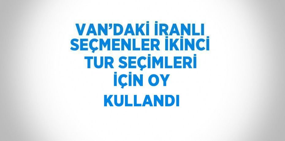 VAN’DAKİ İRANLI SEÇMENLER İKİNCİ TUR SEÇİMLERİ İÇİN OY KULLANDI