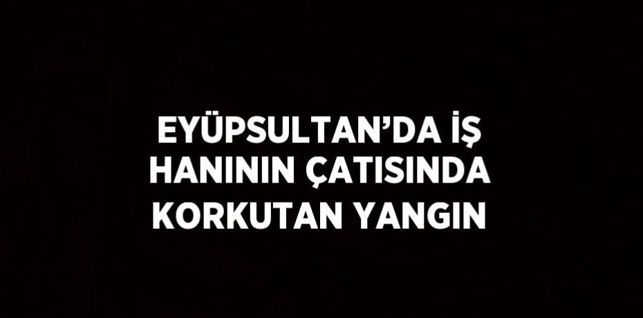 EYÜPSULTAN’DA İŞ HANININ ÇATISINDA KORKUTAN YANGIN