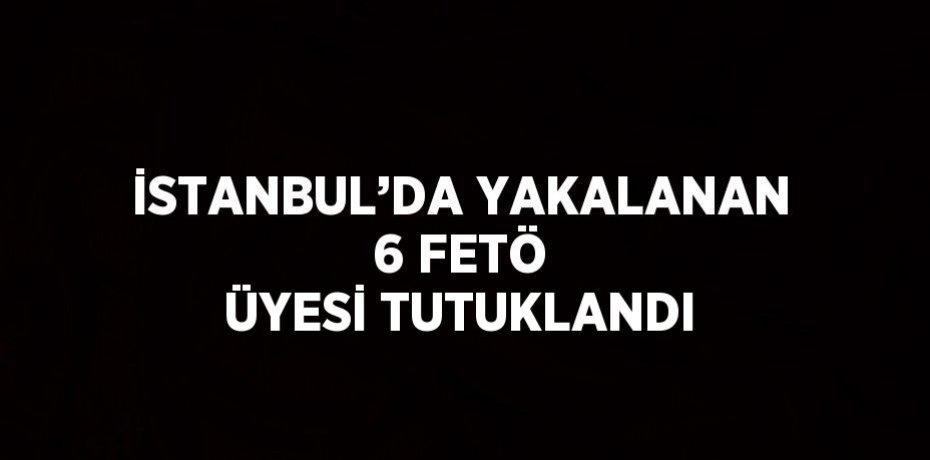 İSTANBUL’DA YAKALANAN 6 FETÖ ÜYESİ TUTUKLANDI