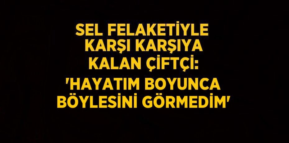 SEL FELAKETİYLE KARŞI KARŞIYA KALAN ÇİFTÇİ: 'HAYATIM BOYUNCA BÖYLESİNİ GÖRMEDİM'