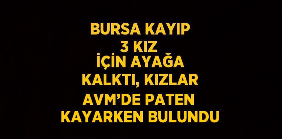 BURSA KAYIP 3 KIZ İÇİN AYAĞA KALKTI, KIZLAR AVM’DE PATEN KAYARKEN BULUNDU