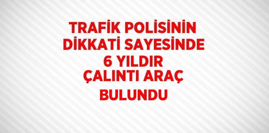 TRAFİK POLİSİNİN DİKKATİ SAYESİNDE 6 YILDIR ÇALINTI ARAÇ BULUNDU