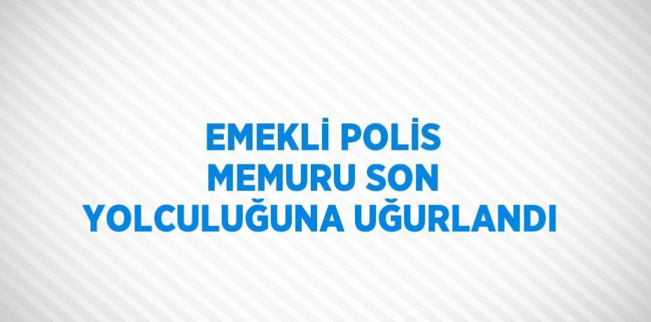 EMEKLİ POLİS MEMURU SON YOLCULUĞUNA UĞURLANDI