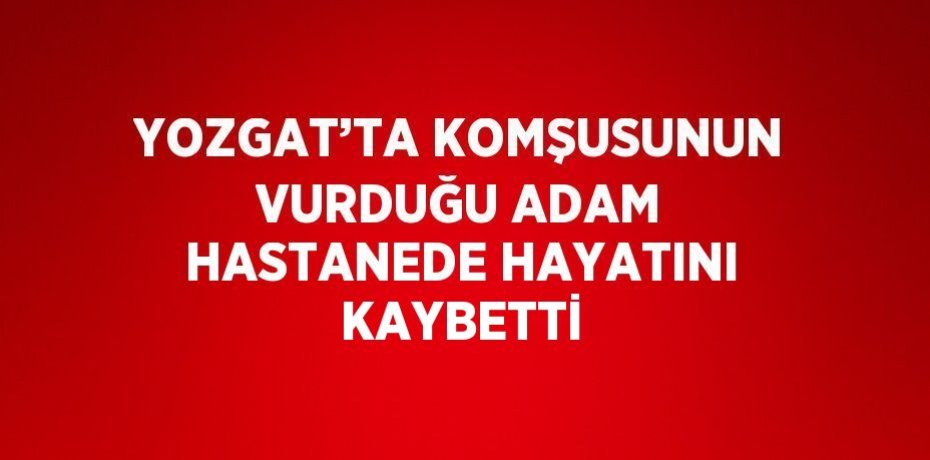 YOZGAT’TA KOMŞUSUNUN VURDUĞU ADAM HASTANEDE HAYATINI KAYBETTİ