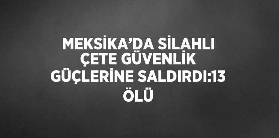 MEKSİKA’DA SİLAHLI ÇETE GÜVENLİK GÜÇLERİNE SALDIRDI:13 ÖLÜ