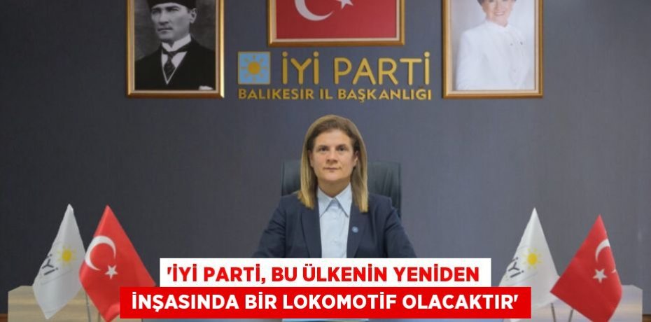 “İYİ PARTİ, BU ÜLKENİN YENİDEN  İNŞASINDA BİR LOKOMOTİF OLACAKTIR”