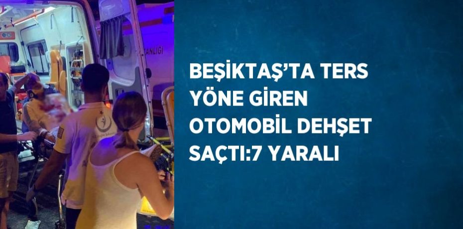 BEŞİKTAŞ’TA TERS YÖNE GİREN OTOMOBİL DEHŞET SAÇTI:7 YARALI