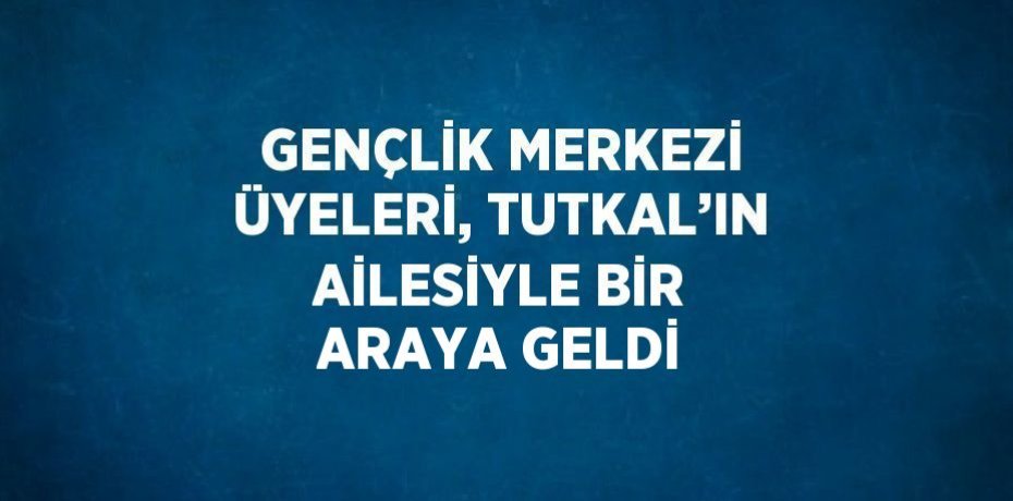 GENÇLİK MERKEZİ ÜYELERİ, TUTKAL’IN AİLESİYLE BİR ARAYA GELDİ