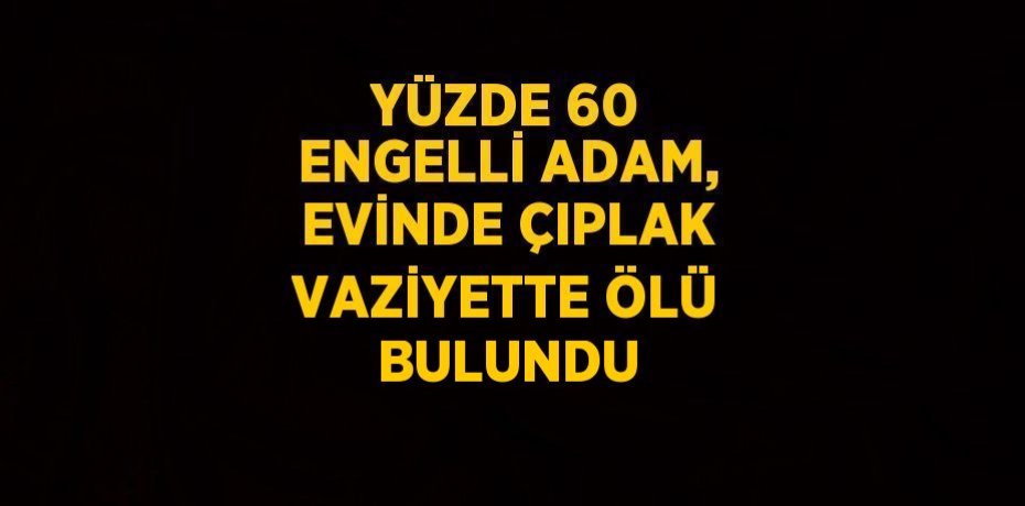 YÜZDE 60 ENGELLİ ADAM, EVİNDE ÇIPLAK VAZİYETTE ÖLÜ BULUNDU