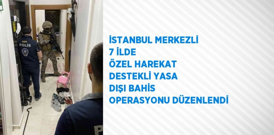 İSTANBUL MERKEZLİ 7 İLDE ÖZEL HAREKAT DESTEKLİ YASA DIŞI BAHİS OPERASYONU DÜZENLENDİ