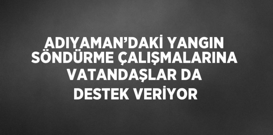 ADIYAMAN’DAKİ YANGIN SÖNDÜRME ÇALIŞMALARINA VATANDAŞLAR DA DESTEK VERİYOR