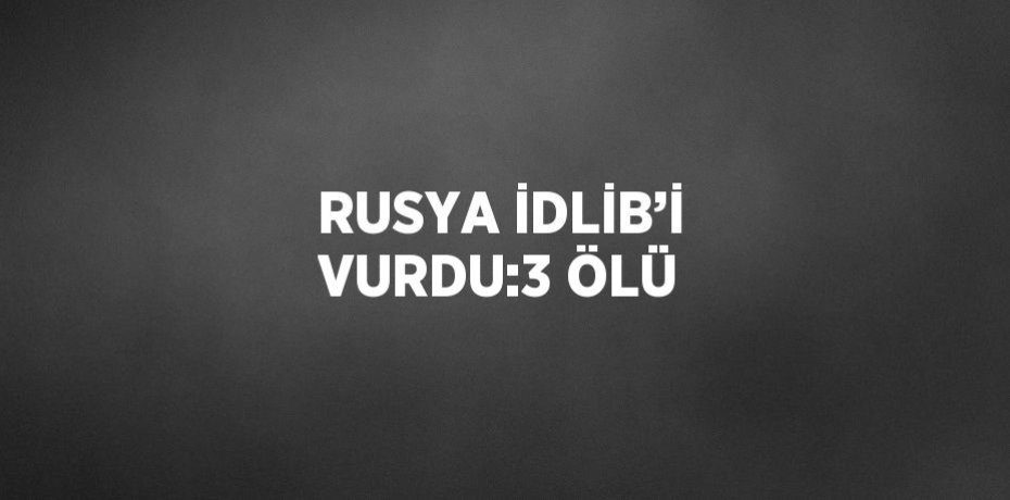 RUSYA İDLİB’İ VURDU:3 ÖLÜ