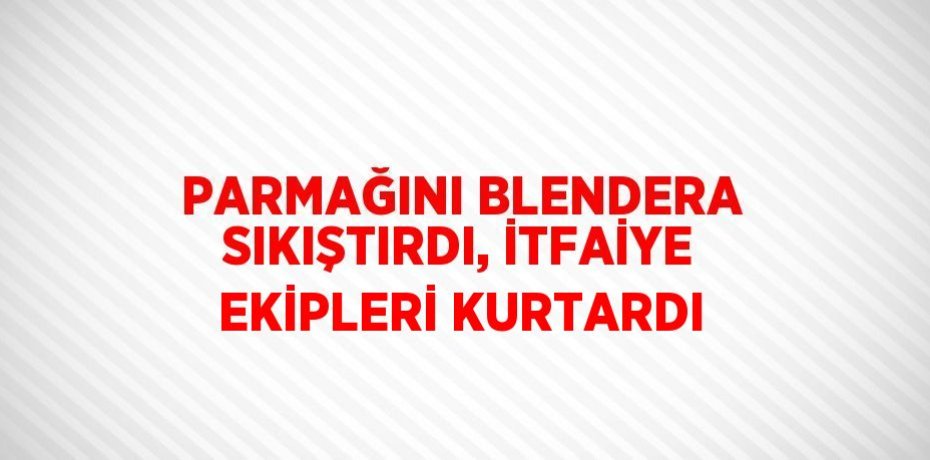 PARMAĞINI BLENDERA SIKIŞTIRDI, İTFAİYE EKİPLERİ KURTARDI