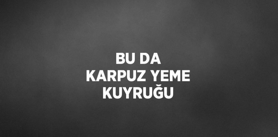 BU DA KARPUZ YEME KUYRUĞU