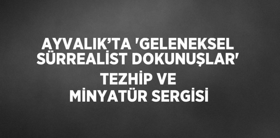 AYVALIK’TA 'GELENEKSEL SÜRREALİST DOKUNUŞLAR' TEZHİP VE MİNYATÜR SERGİSİ