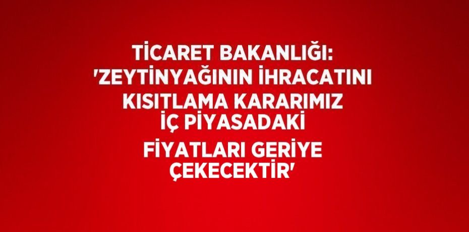 TİCARET BAKANLIĞI: 'ZEYTİNYAĞININ İHRACATINI KISITLAMA KARARIMIZ İÇ PİYASADAKİ FİYATLARI GERİYE ÇEKECEKTİR'