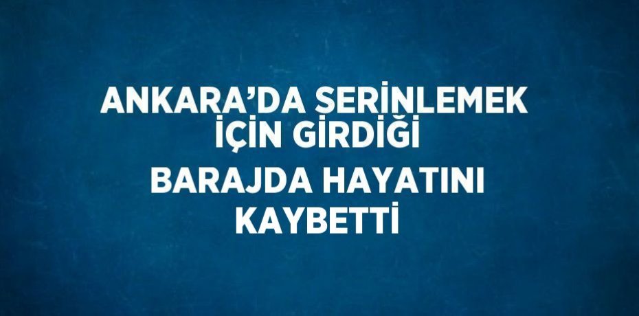 ANKARA’DA SERİNLEMEK İÇİN GİRDİĞİ BARAJDA HAYATINI KAYBETTİ