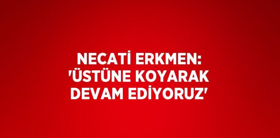 NECATİ ERKMEN: 'ÜSTÜNE KOYARAK DEVAM EDİYORUZ'