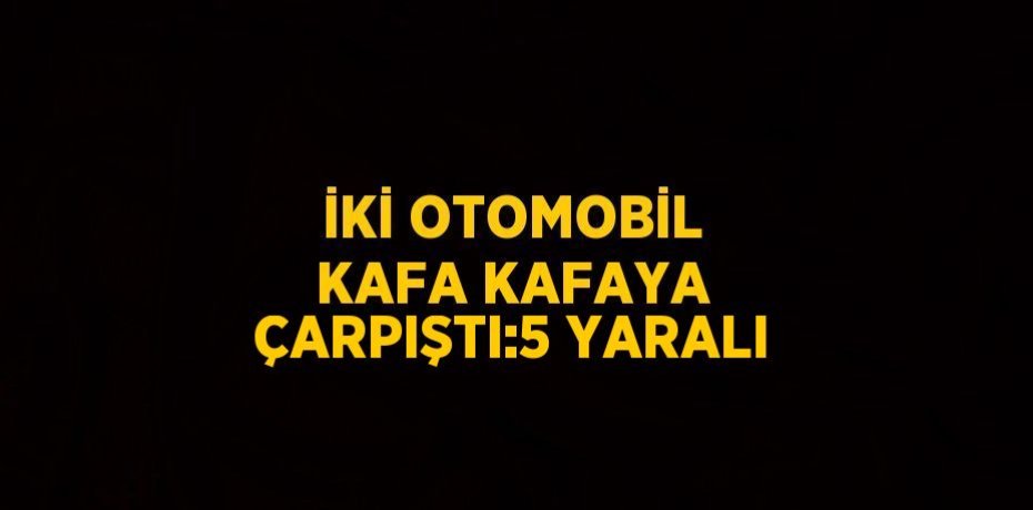 İKİ OTOMOBİL KAFA KAFAYA ÇARPIŞTI:5 YARALI