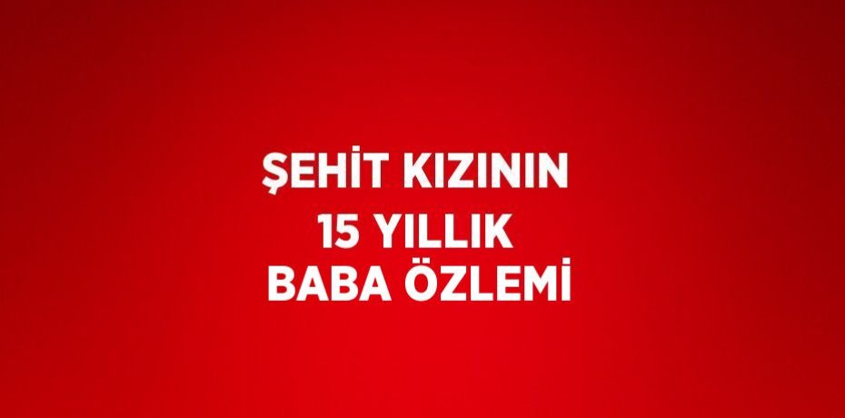 ŞEHİT KIZININ 15 YILLIK BABA ÖZLEMİ