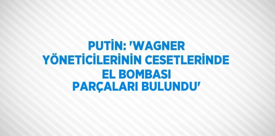 PUTİN: 'WAGNER YÖNETİCİLERİNİN CESETLERİNDE EL BOMBASI PARÇALARI BULUNDU'