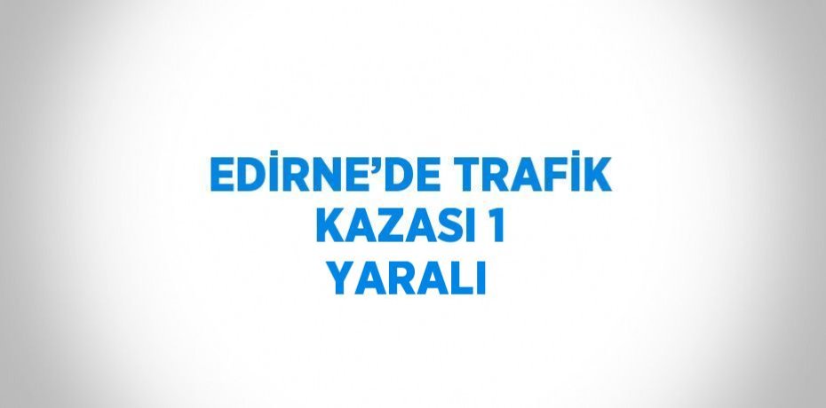 EDİRNE’DE TRAFİK KAZASI 1 YARALI