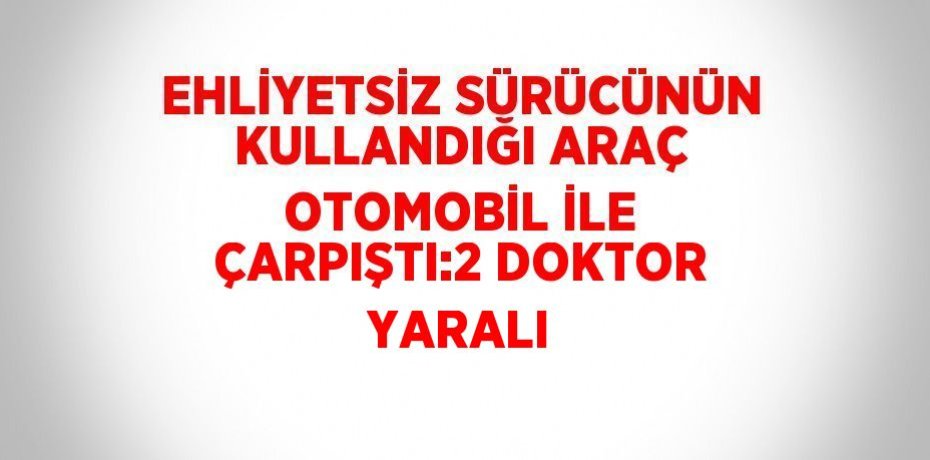 EHLİYETSİZ SÜRÜCÜNÜN KULLANDIĞI ARAÇ OTOMOBİL İLE ÇARPIŞTI:2 DOKTOR YARALI