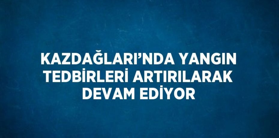 KAZDAĞLARI’NDA YANGIN TEDBİRLERİ ARTIRILARAK DEVAM EDİYOR