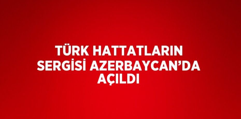 TÜRK HATTATLARIN SERGİSİ AZERBAYCAN’DA AÇILDI