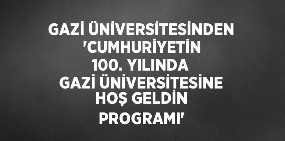 GAZİ ÜNİVERSİTESİNDEN  'CUMHURİYETİN 100. YILINDA GAZİ ÜNİVERSİTESİNE HOŞ GELDİN PROGRAMI'
