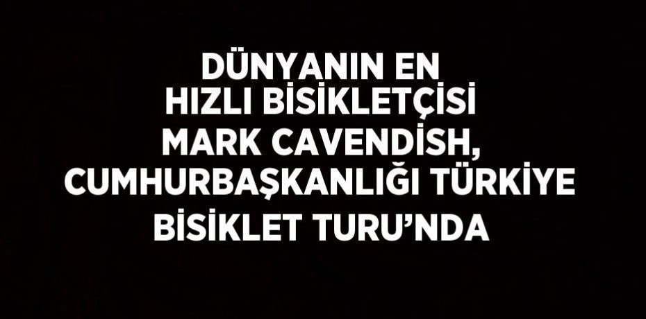 DÜNYANIN EN HIZLI BİSİKLETÇİSİ MARK CAVENDİSH, CUMHURBAŞKANLIĞI TÜRKİYE BİSİKLET TURU’NDA