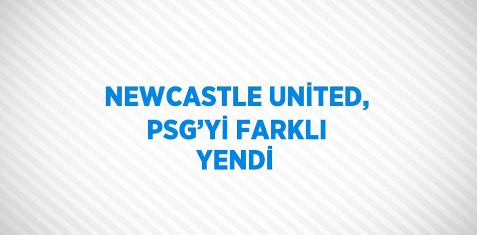 NEWCASTLE UNİTED, PSG’Yİ FARKLI YENDİ